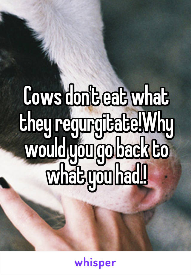 Cows don't eat what they regurgitate!Why would you go back to what you had.!