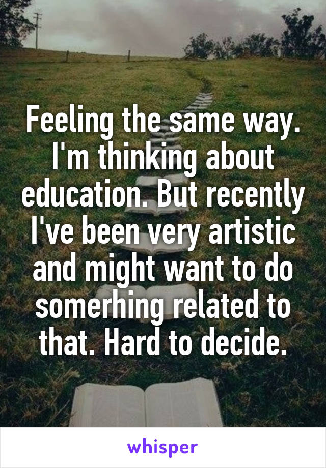 Feeling the same way. I'm thinking about education. But recently I've been very artistic and might want to do somerhing related to that. Hard to decide.