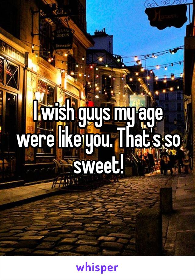 I wish guys my age were like you. That's so sweet!