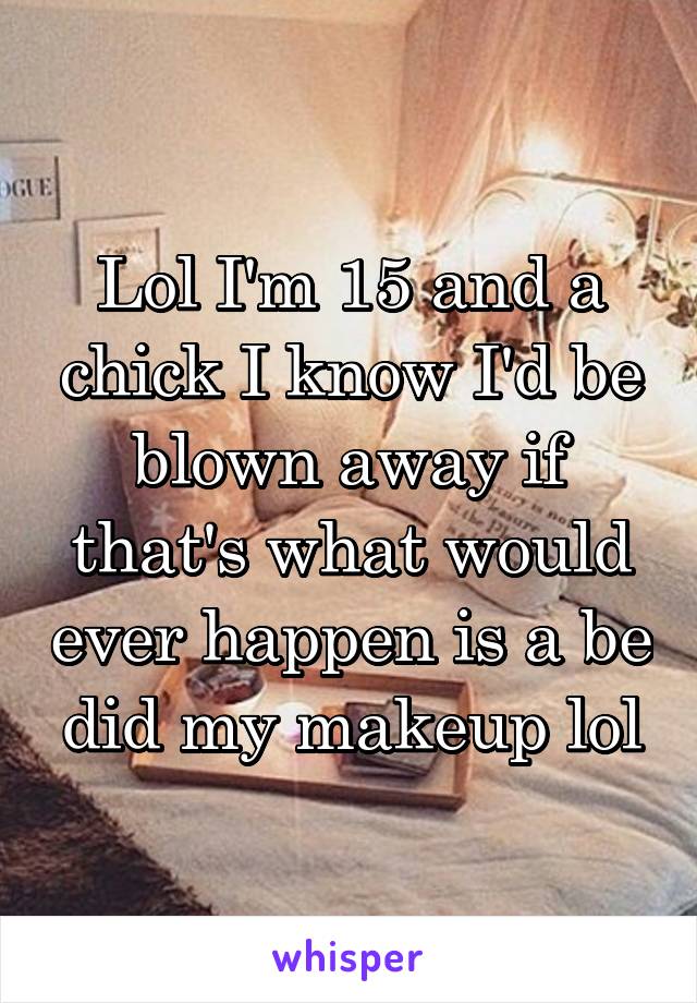 Lol I'm 15 and a chick I know I'd be blown away if that's what would ever happen is a be did my makeup lol