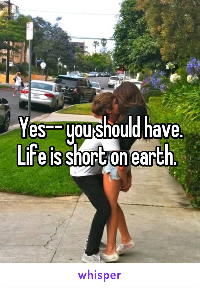Yes-- you should have. Life is short on earth.  