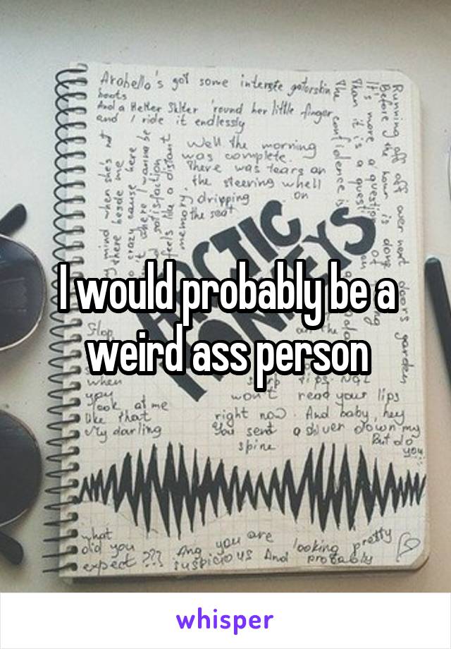 I would probably be a weird ass person