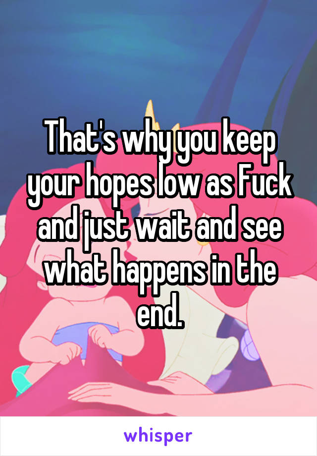 That's why you keep your hopes low as Fuck and just wait and see what happens in the end.