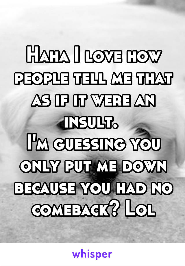 Haha I love how people tell me that as if it were an insult. 
I'm guessing you only put me down because you had no comeback? Lol