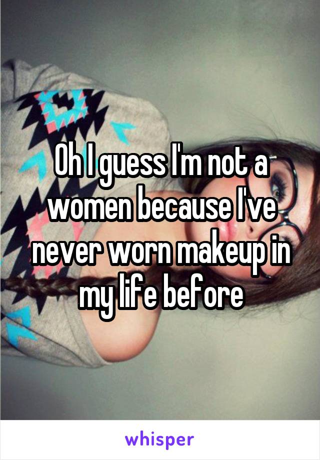 Oh I guess I'm not a women because I've never worn makeup in my life before