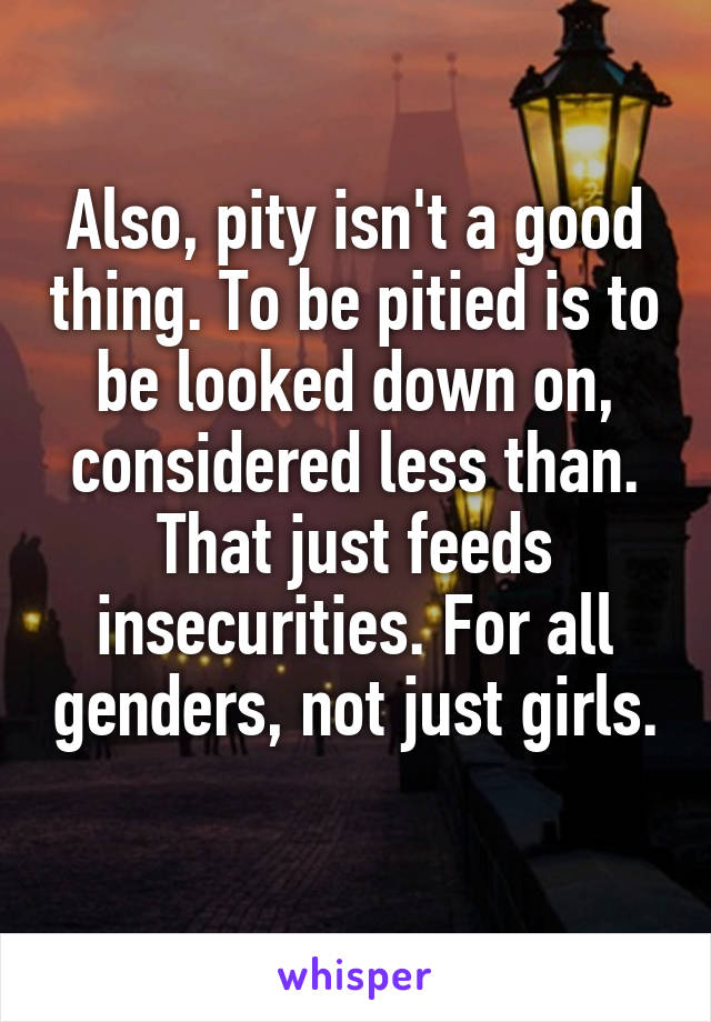 Also, pity isn't a good thing. To be pitied is to be looked down on, considered less than. That just feeds insecurities. For all genders, not just girls. 