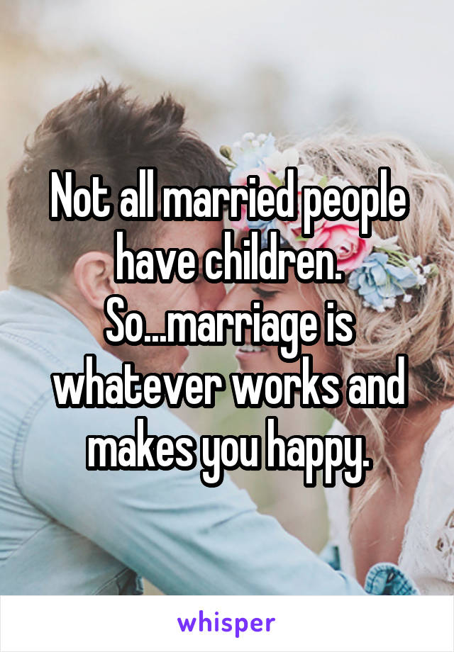 Not all married people have children. So...marriage is whatever works and makes you happy.