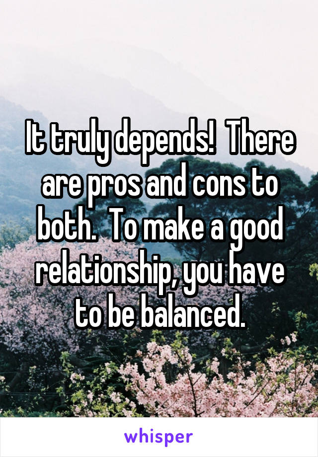 It truly depends!  There are pros and cons to both.  To make a good relationship, you have to be balanced.