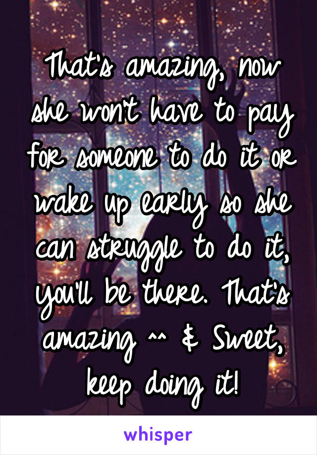 That's amazing, now she won't have to pay for someone to do it or wake up early so she can struggle to do it, you'll be there. That's amazing ^^ & Sweet, keep doing it!