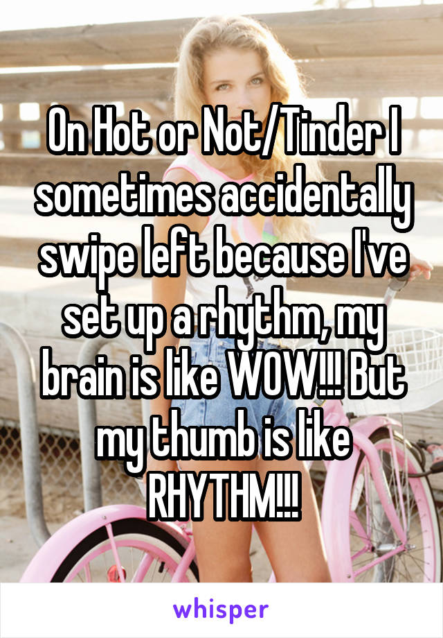 On Hot or Not/Tinder I sometimes accidentally swipe left because I've set up a rhythm, my brain is like WOW!!! But my thumb is like RHYTHM!!!