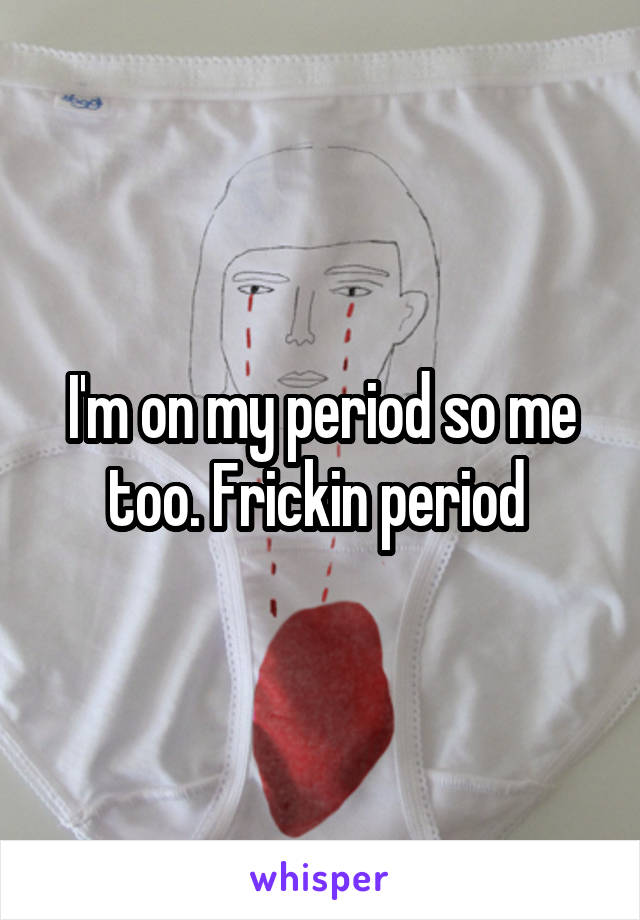 I'm on my period so me too. Frickin period 