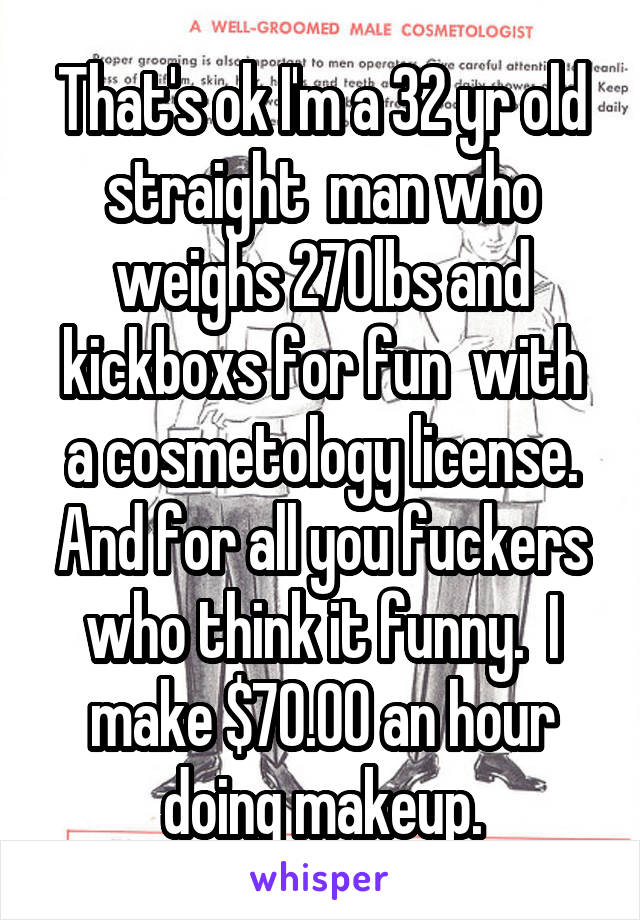 That's ok I'm a 32 yr old straight  man who weighs 270lbs and kickboxs for fun  with a cosmetology license. And for all you fuckers who think it funny.  I make $70.00 an hour doing makeup.