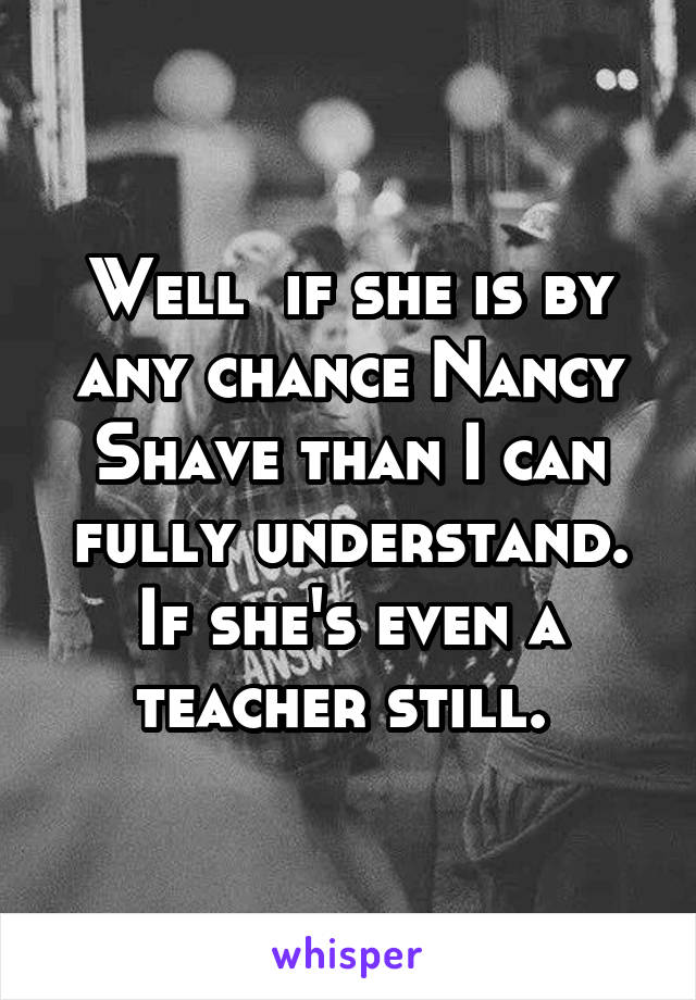 Well  if she is by any chance Nancy Shave than I can fully understand. If she's even a teacher still. 