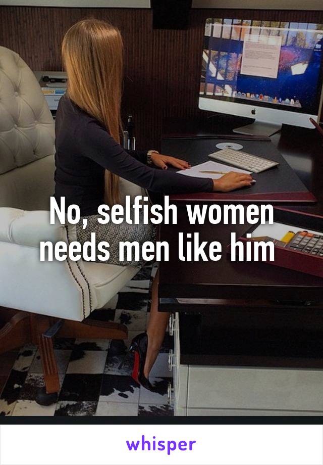 No, selfish women needs men like him 