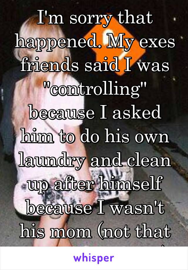 I'm sorry that happened. My exes friends said I was "controlling" because I asked him to do his own laundry and clean up after himself because I wasn't his mom (not that she'd do it either)