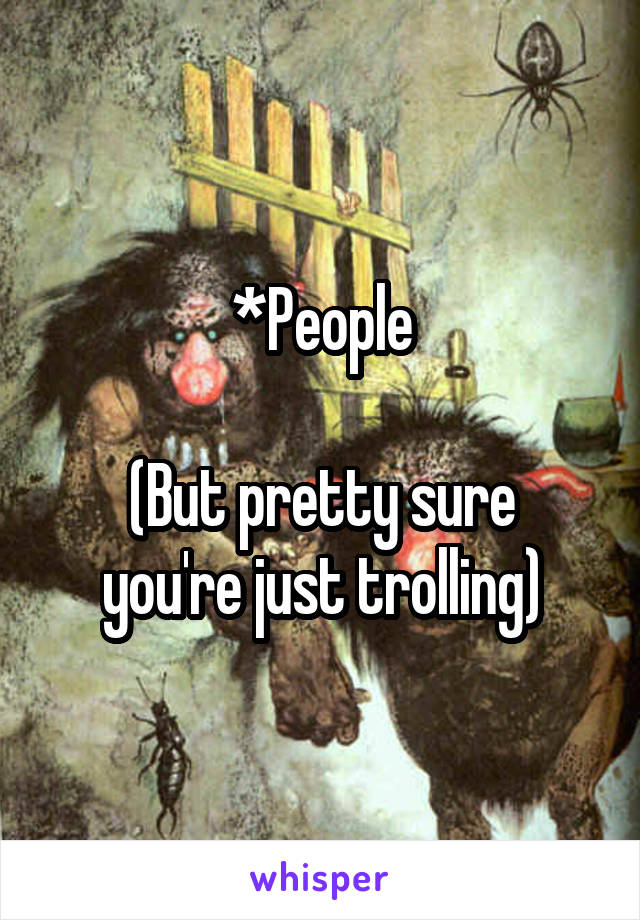 *People

(But pretty sure you're just trolling)