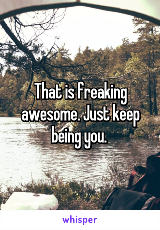 That is freaking awesome. Just keep being you. 