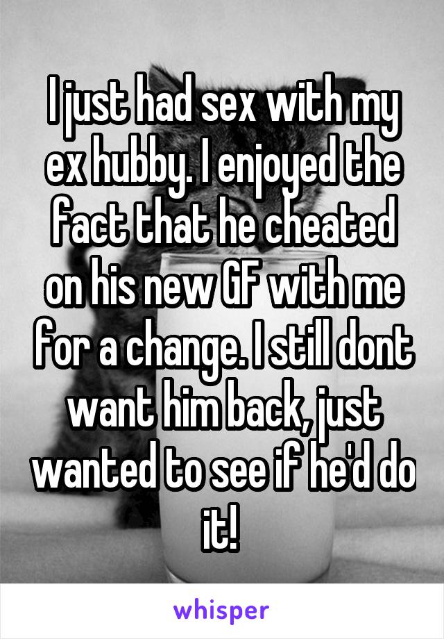 I just had sex with my ex hubby. I enjoyed the fact that he cheated on his new GF with me for a change. I still dont want him back, just wanted to see if he'd do it! 