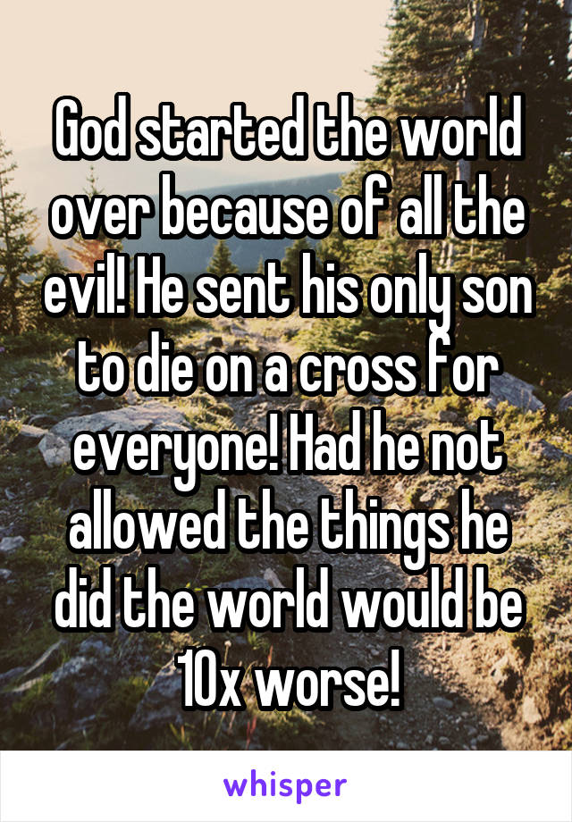 God started the world over because of all the evil! He sent his only son to die on a cross for everyone! Had he not allowed the things he did the world would be 10x worse!