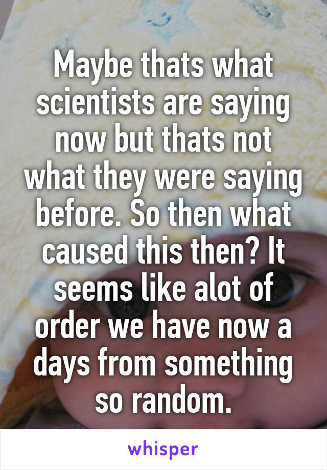 Maybe thats what scientists are saying now but thats not what they were saying before. So then what caused this then? It seems like alot of order we have now a days from something so random.