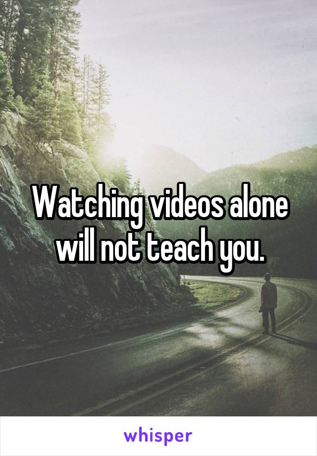 Watching videos alone will not teach you.