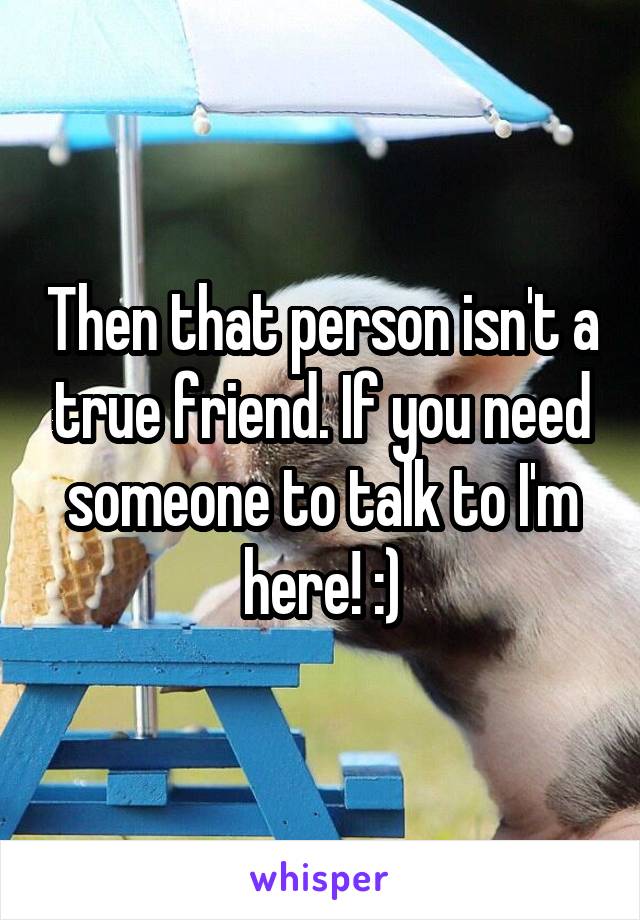 Then that person isn't a true friend. If you need someone to talk to I'm here! :)