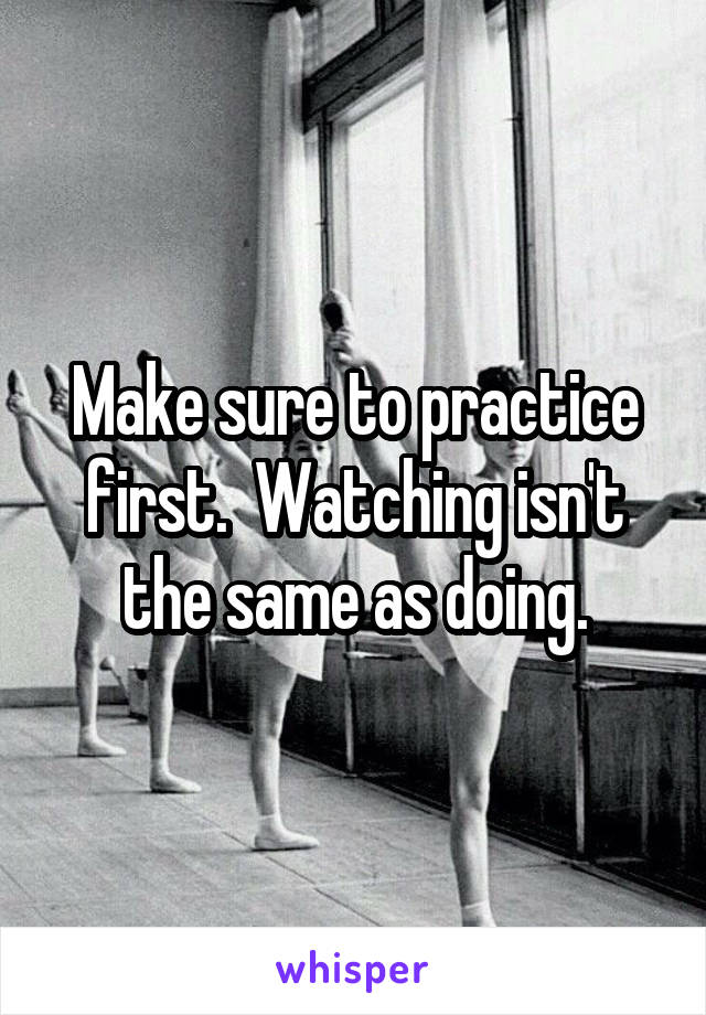 Make sure to practice first.  Watching isn't the same as doing.