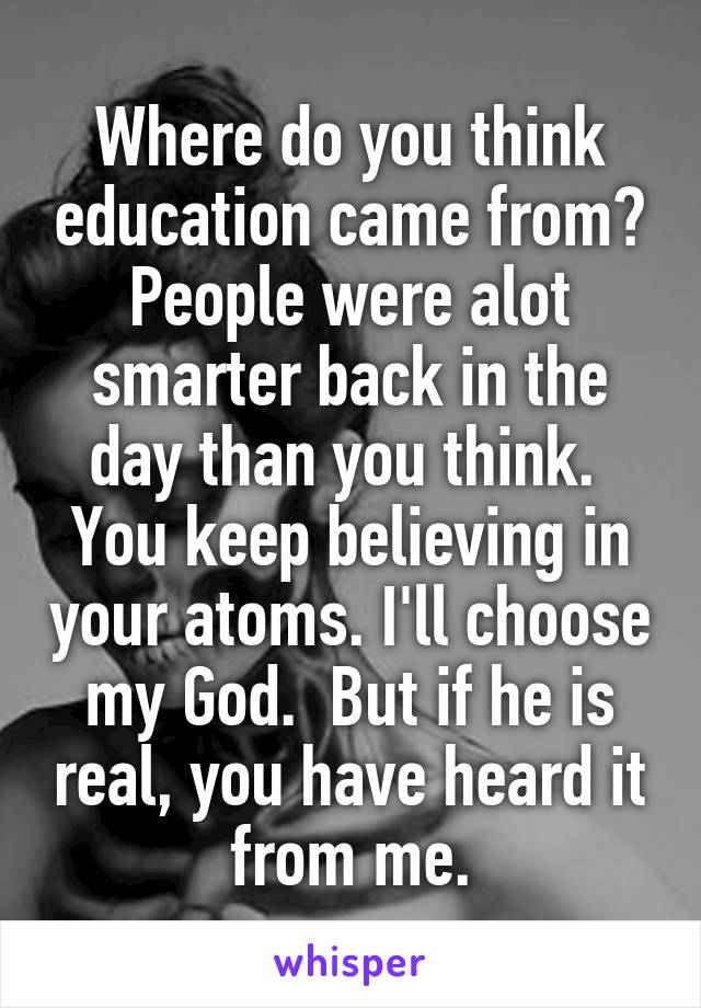 Where do you think education came from? People were alot smarter back in the day than you think.  You keep believing in your atoms. I'll choose my God.  But if he is real, you have heard it from me.