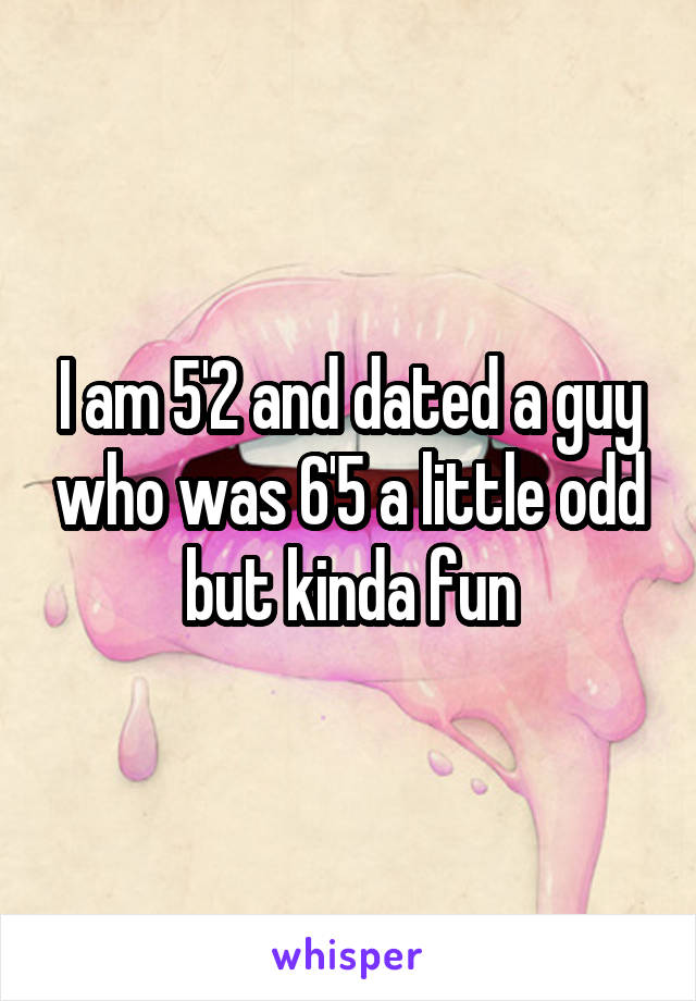 I am 5'2 and dated a guy who was 6'5 a little odd but kinda fun