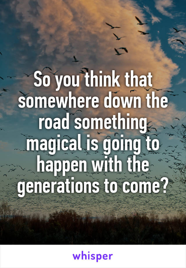 So you think that somewhere down the road something magical is going to happen with the generations to come?