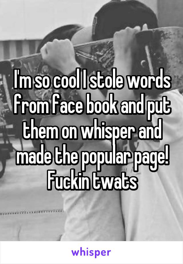 I'm so cool I stole words from face book and put them on whisper and made the popular page! Fuckin twats