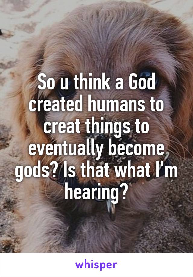 So u think a God created humans to creat things to eventually become gods? Is that what I'm hearing?