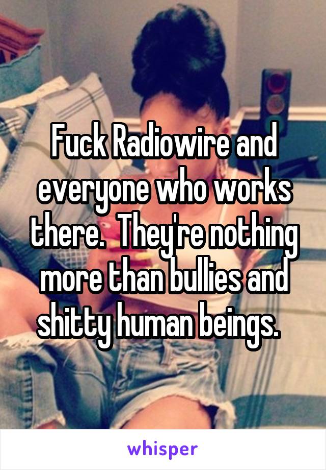 Fuck Radiowire and everyone who works there.  They're nothing more than bullies and shitty human beings.  