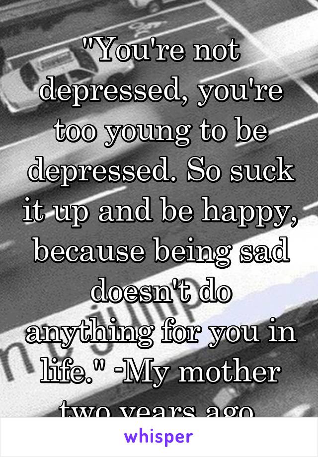 "You're not depressed, you're too young to be depressed. So suck it up and be happy, because being sad doesn't do anything for you in life." -My mother two years ago.