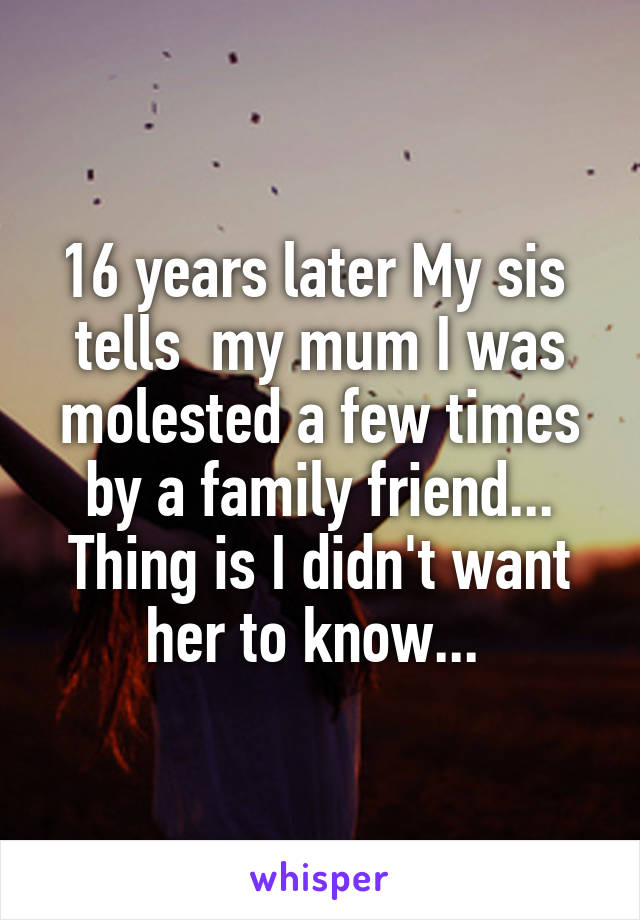 16 years later My sis  tells  my mum I was molested a few times by a family friend... Thing is I didn't want her to know... 