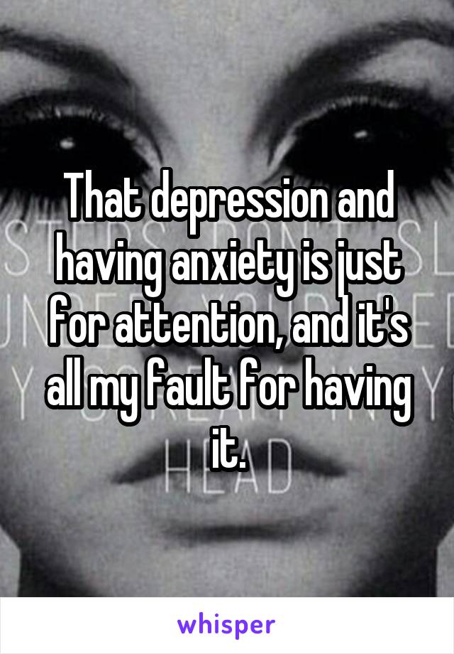 That depression and having anxiety is just for attention, and it's all my fault for having it.