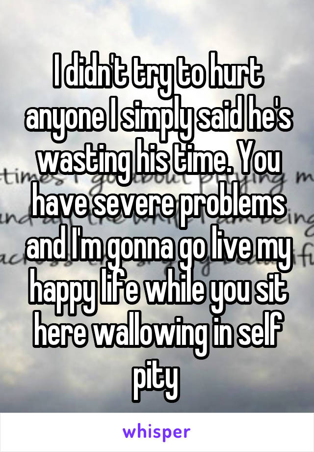 I didn't try to hurt anyone I simply said he's wasting his time. You have severe problems and I'm gonna go live my happy life while you sit here wallowing in self pity 