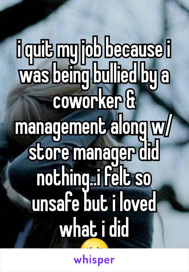 i quit my job because i was being bullied by a coworker & management along w/store manager did nothing..i felt so unsafe but i loved what i did
😢