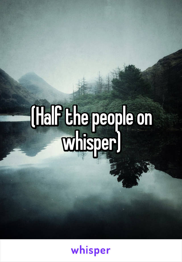 (Half the people on whisper)