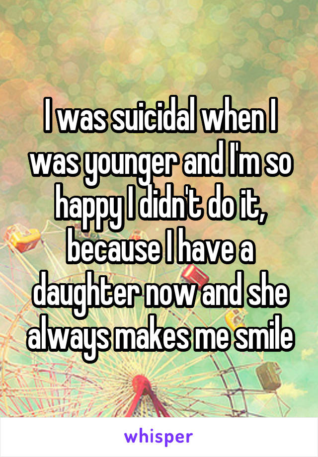 I was suicidal when I was younger and I'm so happy I didn't do it, because I have a daughter now and she always makes me smile