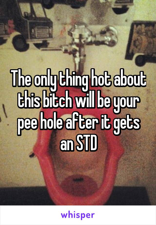 The only thing hot about this bitch will be your pee hole after it gets an STD