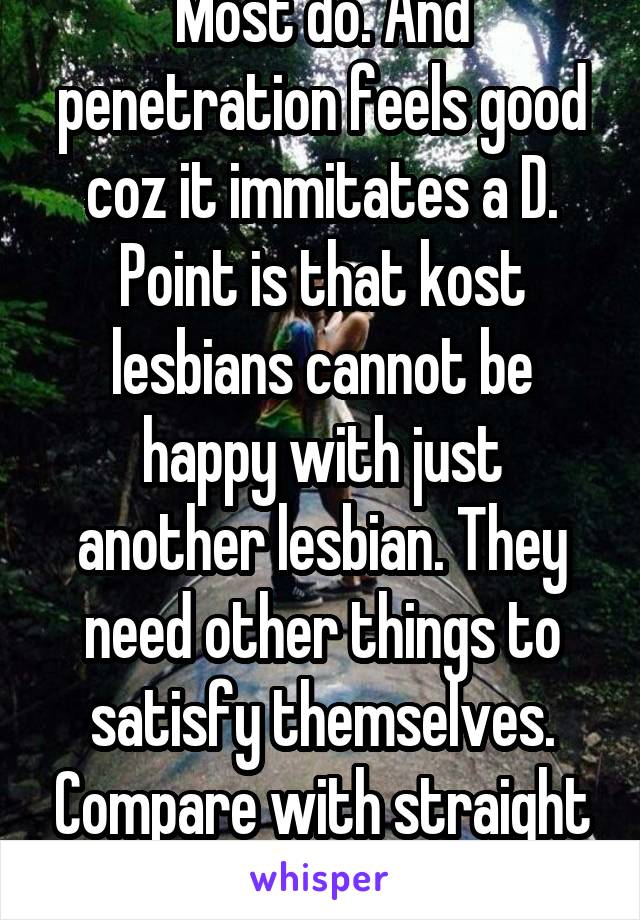 Most do. And penetration feels good coz it immitates a D. Point is that kost lesbians cannot be happy with just another lesbian. They need other things to satisfy themselves. Compare with straight guy