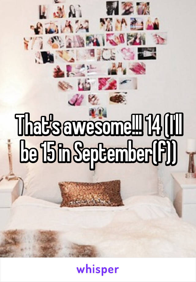 That's awesome!!! 14 (I'll be 15 in September(f))