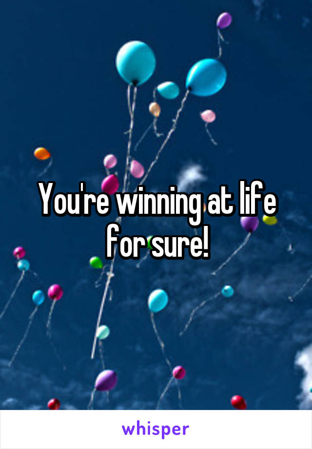 You're winning at life for sure!