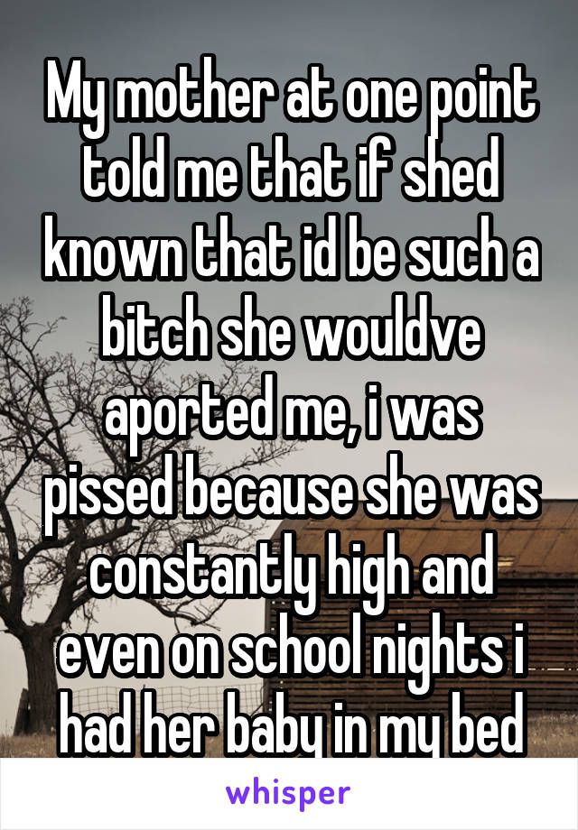 My mother at one point told me that if shed known that id be such a bitch she wouldve aported me, i was pissed because she was constantly high and even on school nights i had her baby in my bed