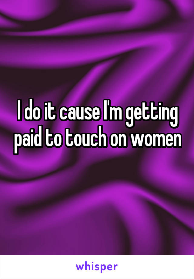 I do it cause I'm getting paid to touch on women 