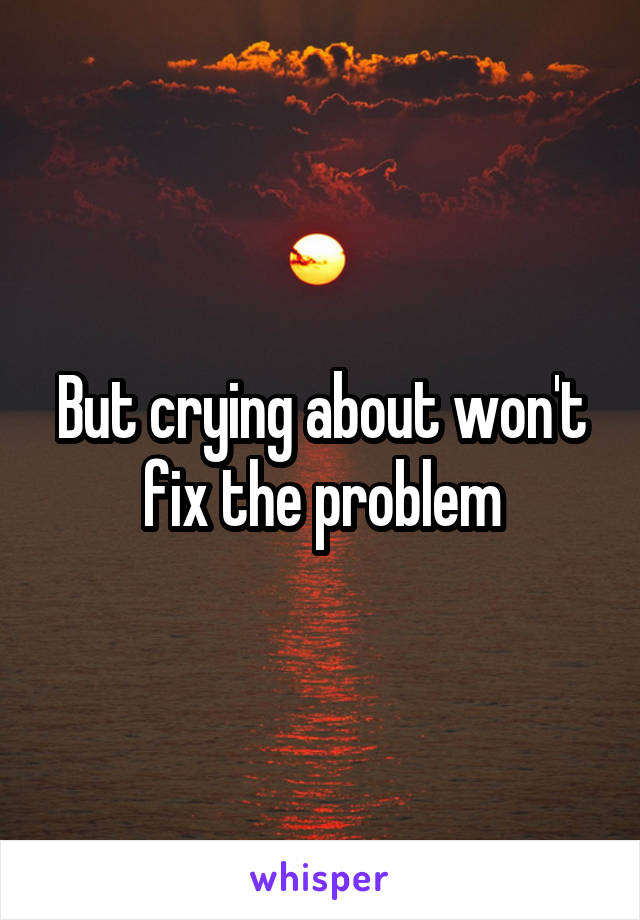 But crying about won't fix the problem