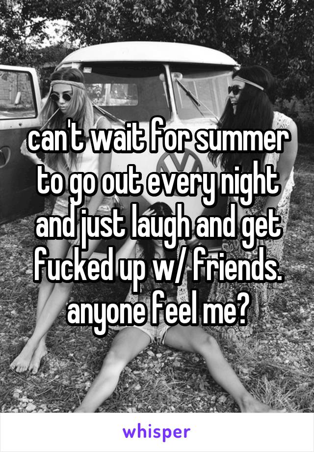 can't wait for summer to go out every night and just laugh and get fucked up w/ friends. anyone feel me?