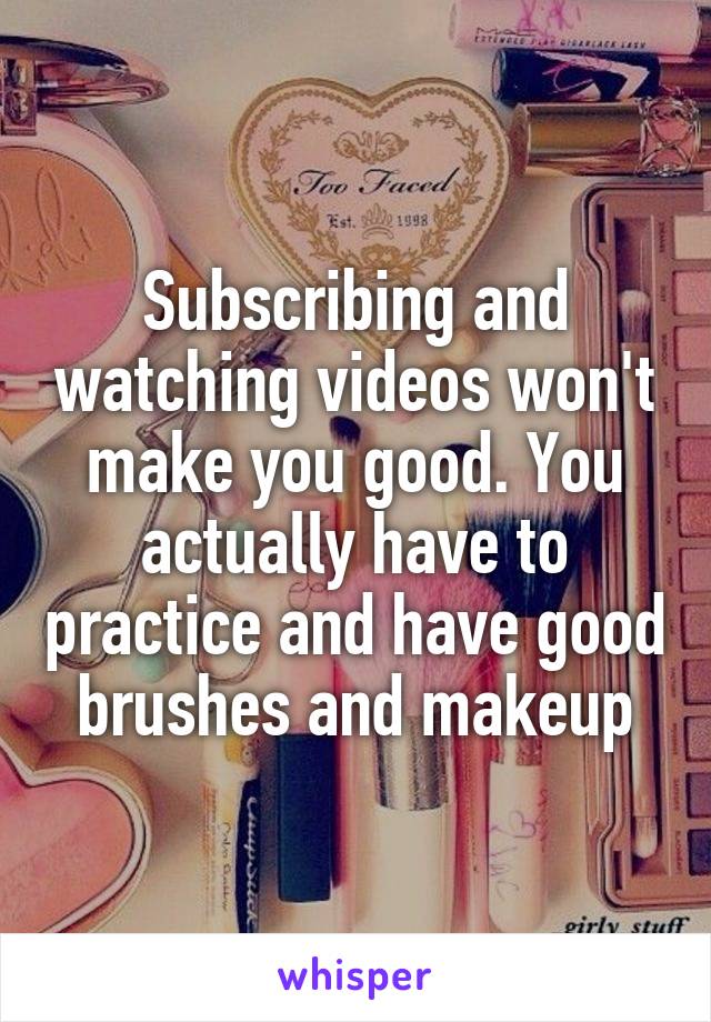 Subscribing and watching videos won't make you good. You actually have to practice and have good brushes and makeup