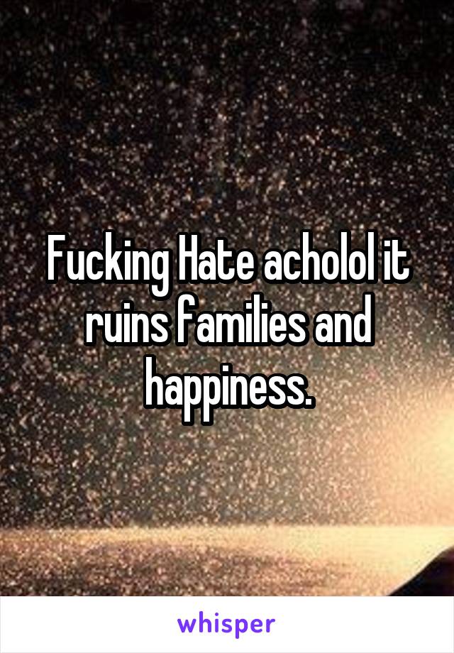 Fucking Hate acholol it ruins families and happiness.